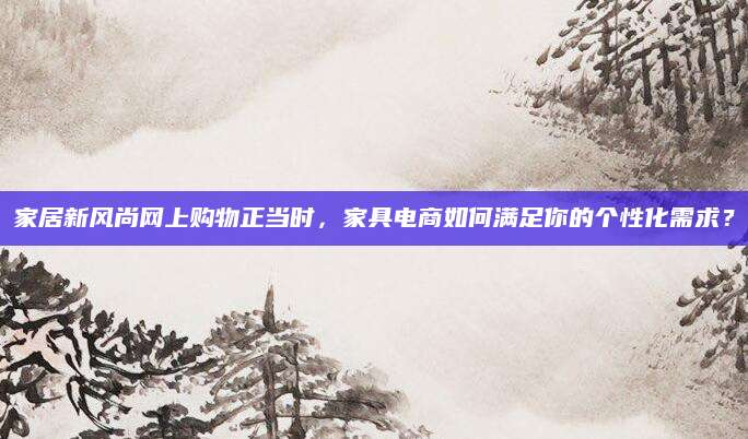 家居新风尚网上购物正当时，家具电商如何满足你的个性化需求？