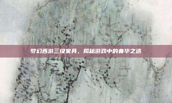 梦幻西游三级家具，揭秘游戏中的奢华之选