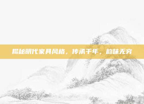 揭秘明代家具风格，传承千年，韵味无穷