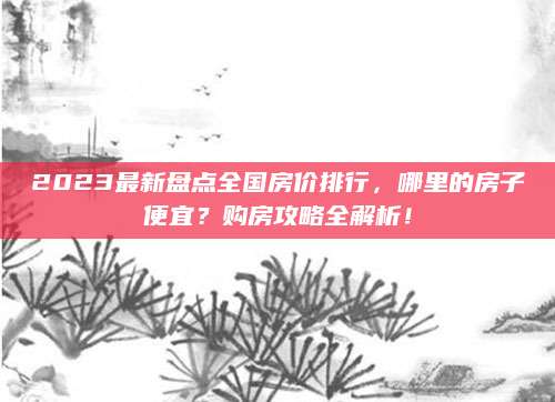 2023最新盘点全国房价排行，哪里的房子便宜？购房攻略全解析！