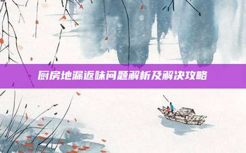 厨房地漏返味问题解析及解决攻略