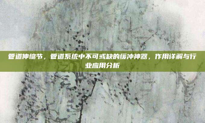 管道伸缩节，管道系统中不可或缺的缓冲神器，作用详解与行业应用分析