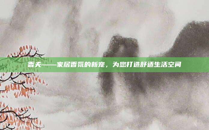 香夫——家居香氛的新宠，为您打造舒适生活空间