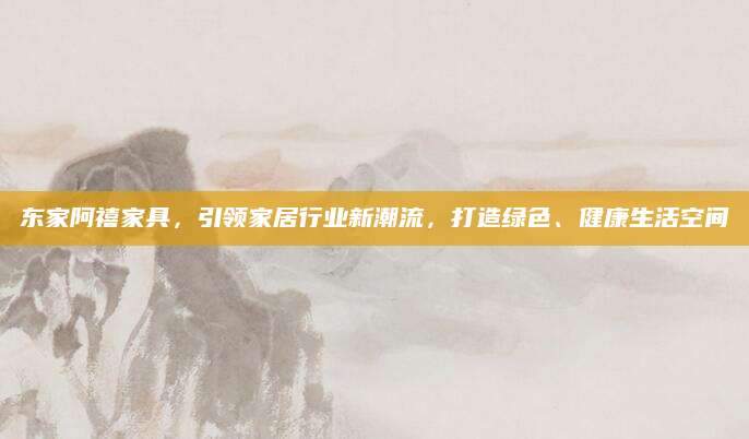 东家阿禧家具，引领家居行业新潮流，打造绿色、健康生活空间