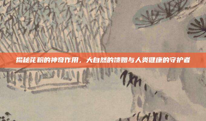 揭秘花粉的神奇作用，大自然的馈赠与人类健康的守护者