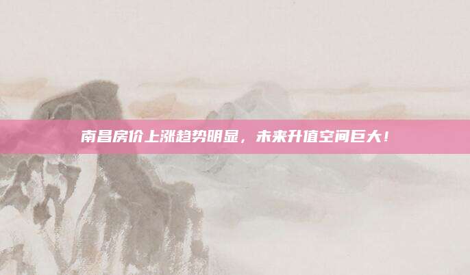 南昌房价上涨趋势明显，未来升值空间巨大！