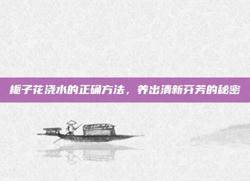 栀子花浇水的正确方法，养出清新芬芳的秘密