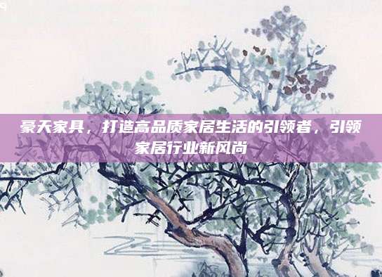 豪天家具，打造高品质家居生活的引领者，引领家居行业新风尚