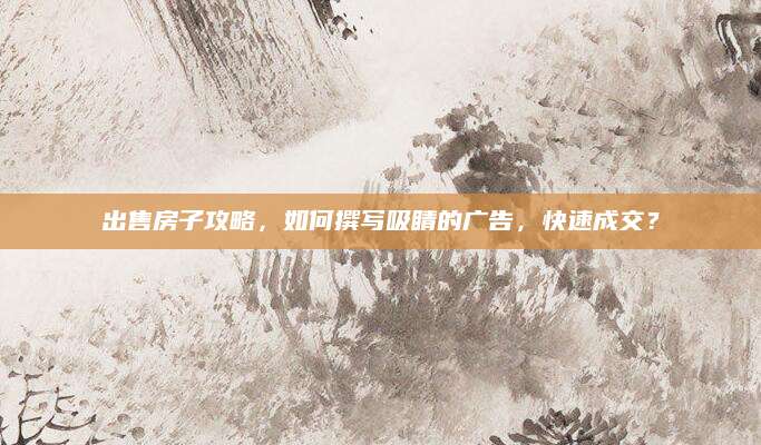 出售房子攻略，如何撰写吸睛的广告，快速成交？