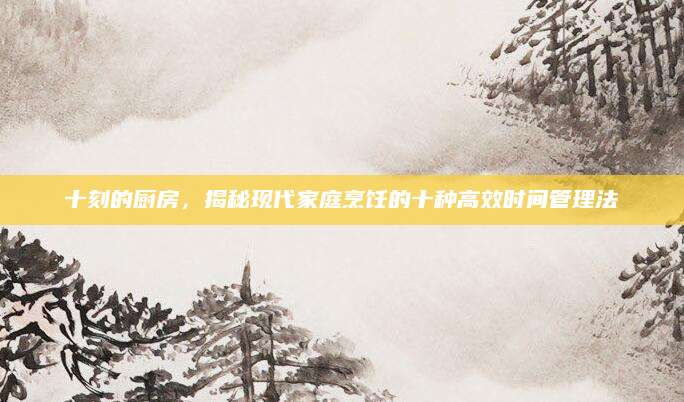 十刻的厨房，揭秘现代家庭烹饪的十种高效时间管理法