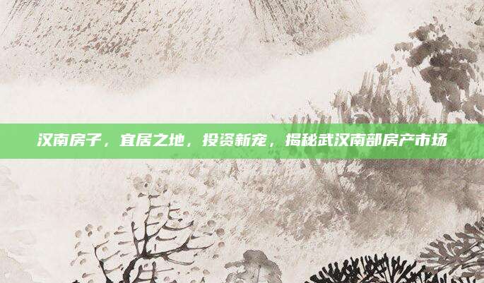 汉南房子，宜居之地，投资新宠，揭秘武汉南部房产市场