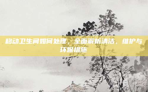 移动卫生间如何处理，全面解析清洁、维护与环保措施