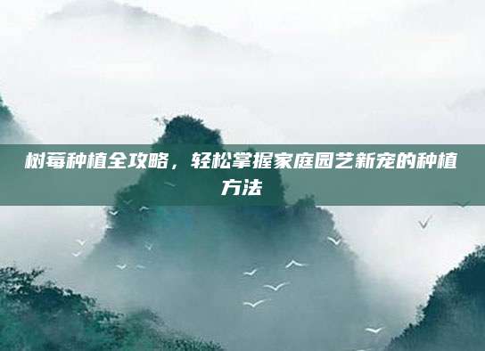 树莓种植全攻略，轻松掌握家庭园艺新宠的种植方法