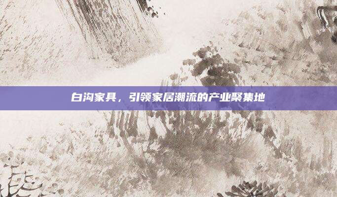 白沟家具，引领家居潮流的产业聚集地