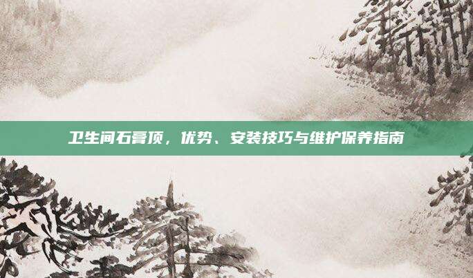 卫生间石膏顶，优势、安装技巧与维护保养指南