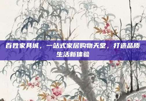 百姓家具城，一站式家居购物天堂，打造品质生活新体验