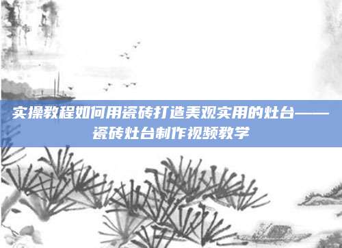 实操教程如何用瓷砖打造美观实用的灶台——瓷砖灶台制作视频教学