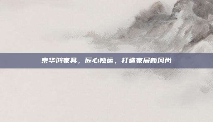 京华鸿家具，匠心独运，打造家居新风尚
