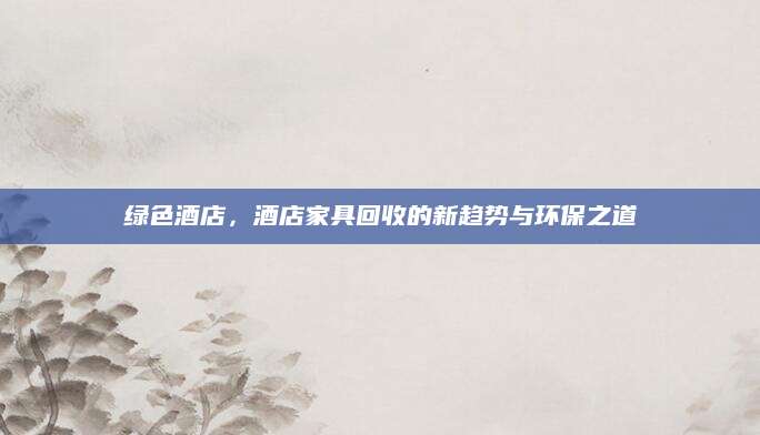 绿色酒店，酒店家具回收的新趋势与环保之道