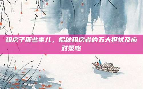 租房子那些事儿，揭秘租房者的五大担忧及应对策略