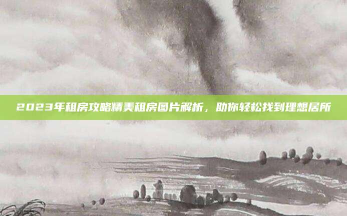 2023年租房攻略精美租房图片解析，助你轻松找到理想居所