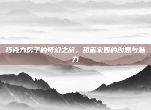 巧克力房子的奇幻之旅，甜蜜家园的创意与魅力
