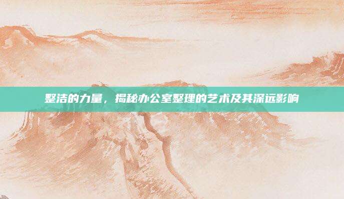 整洁的力量，揭秘办公室整理的艺术及其深远影响