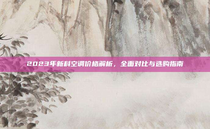 2023年新科空调价格解析，全面对比与选购指南