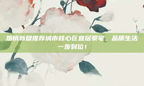 热销新盘推荐城市核心区宜居豪宅，品质生活一步到位！