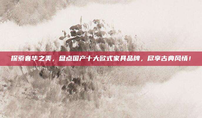 探索奢华之美，盘点国产十大欧式家具品牌，尽享古典风情！