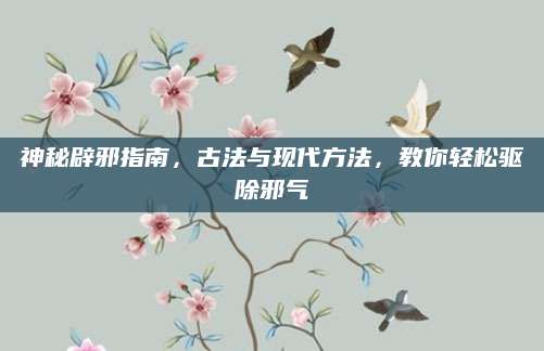 神秘辟邪指南，古法与现代方法，教你轻松驱除邪气