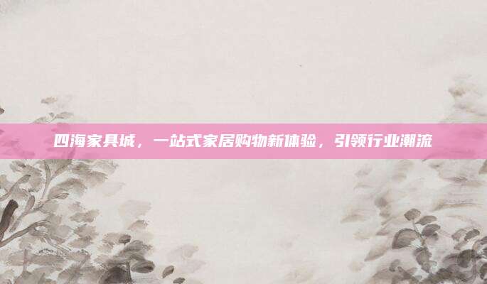 四海家具城，一站式家居购物新体验，引领行业潮流