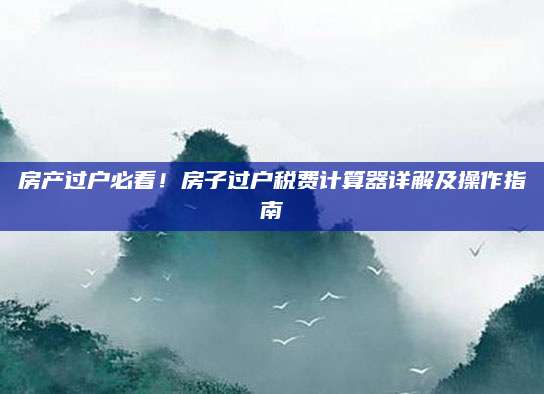 房产过户必看！房子过户税费计算器详解及操作指南