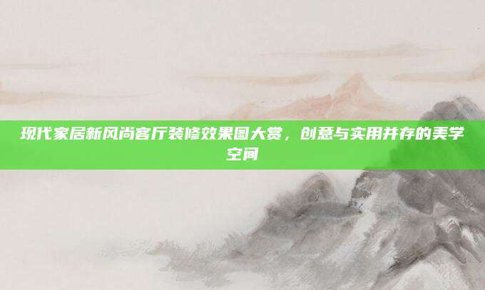 现代家居新风尚客厅装修效果图大赏，创意与实用并存的美学空间