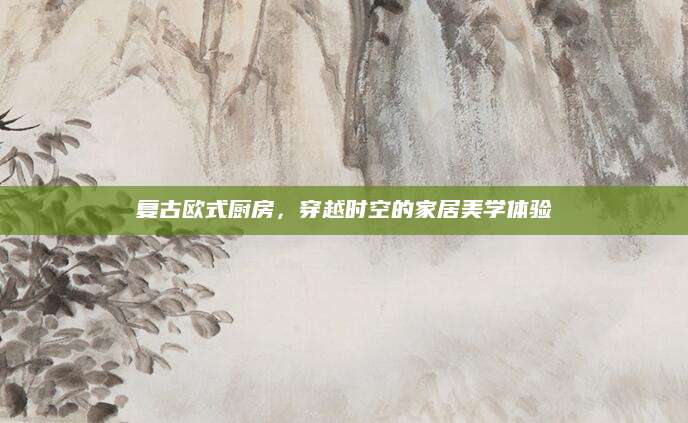 复古欧式厨房，穿越时空的家居美学体验