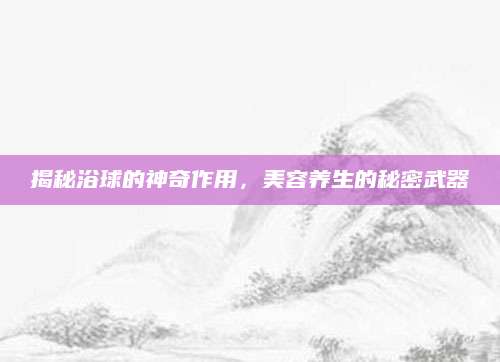 揭秘浴球的神奇作用，美容养生的秘密武器