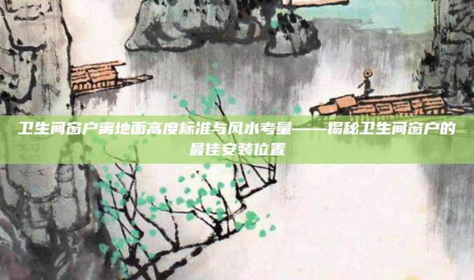 卫生间窗户离地面高度标准与风水考量——揭秘卫生间窗户的最佳安装位置