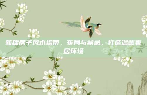 新建房子风水指南，布局与禁忌，打造温馨家居环境
