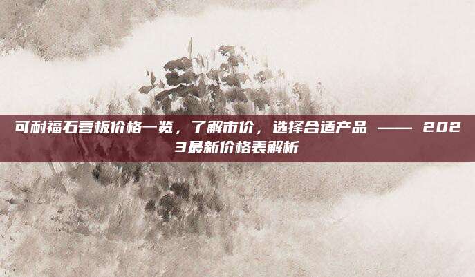 可耐福石膏板价格一览，了解市价，选择合适产品 —— 2023最新价格表解析