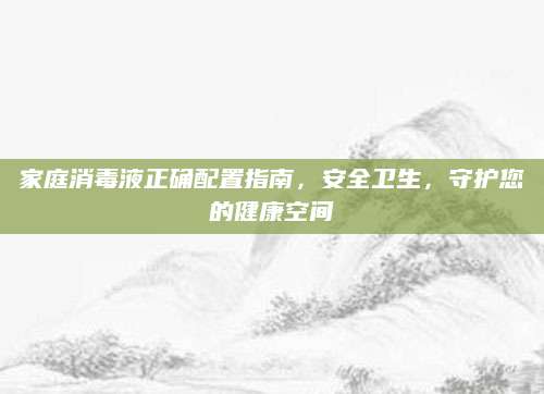 家庭消毒液正确配置指南，安全卫生，守护您的健康空间