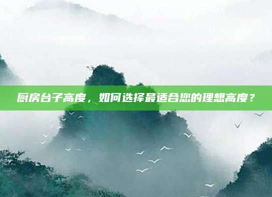 厨房台子高度，如何选择最适合您的理想高度？