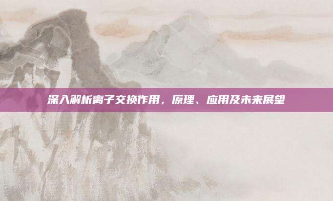 深入解析离子交换作用，原理、应用及未来展望
