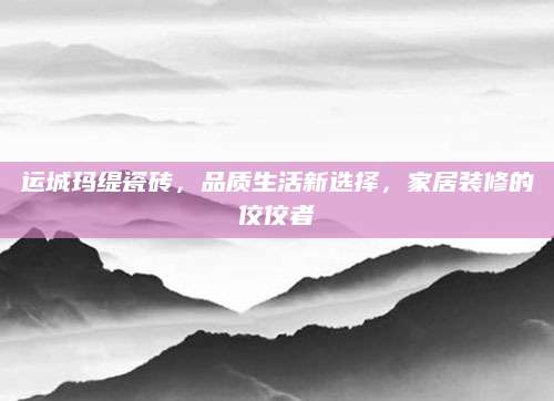 运城玛缇瓷砖，品质生活新选择，家居装修的佼佼者