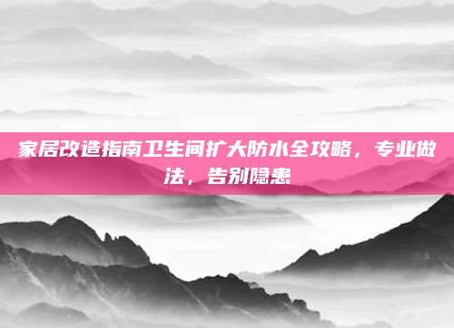 家居改造指南卫生间扩大防水全攻略，专业做法，告别隐患