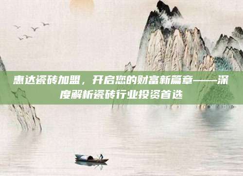 惠达瓷砖加盟，开启您的财富新篇章——深度解析瓷砖行业投资首选