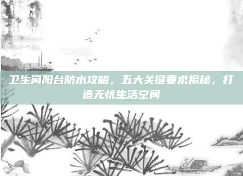 卫生间阳台防水攻略，五大关键要求揭秘，打造无忧生活空间