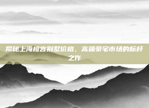 揭秘上海檀宫别墅价格，高端豪宅市场的标杆之作