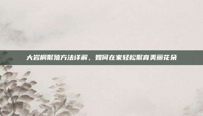 大岩桐繁殖方法详解，如何在家轻松繁育美丽花朵