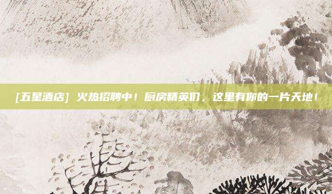 [五星酒店] 火热招聘中！厨房精英们，这里有你的一片天地！