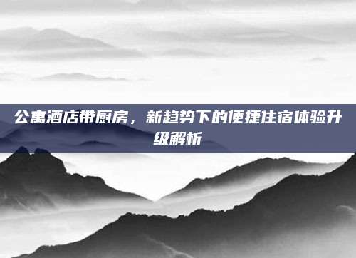 公寓酒店带厨房，新趋势下的便捷住宿体验升级解析